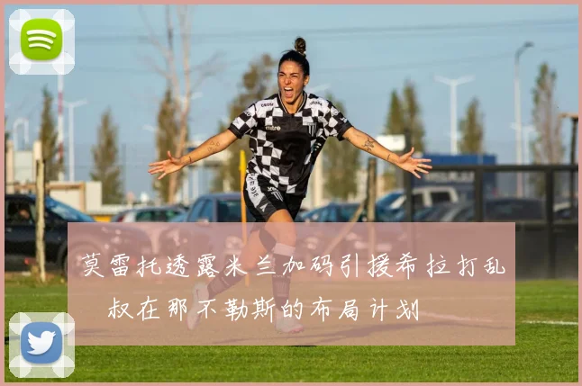 莫雷托透露米兰加码引援希拉打乱囧叔在那不勒斯的布局计划