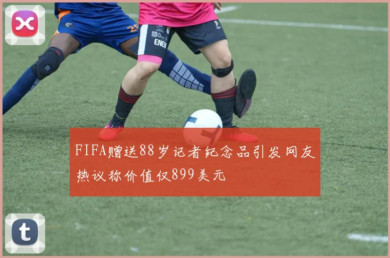 FIFA赠送88岁记者纪念品引发网友热议称价值仅899美元