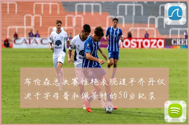 布伦森总决赛惊艳表现追平乔丹仅次于字母哥和佩蒂特的50分纪录