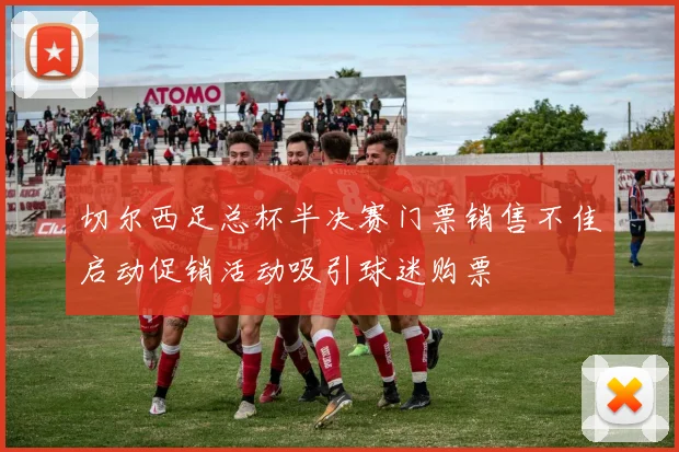 切尔西足总杯半决赛门票销售不佳启动促销活动吸引球迷购票