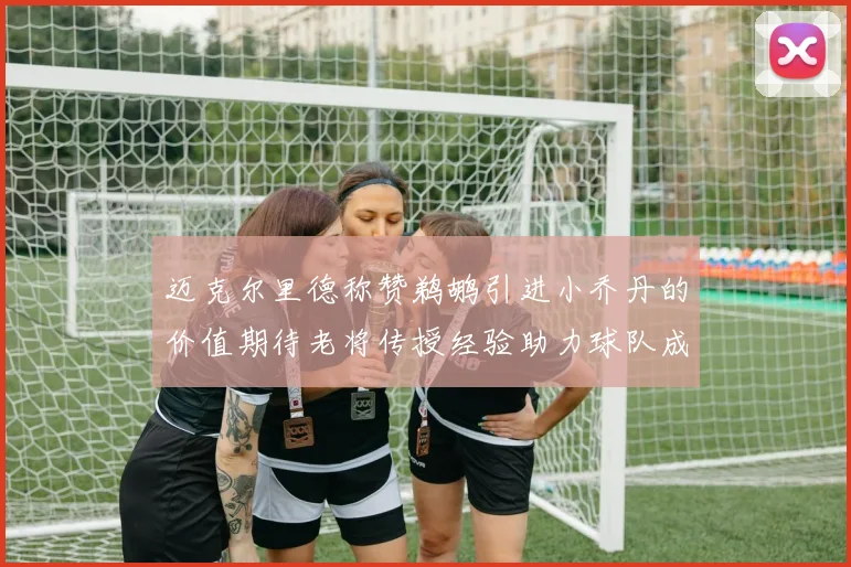 迈克尔里德称赞鹈鹕引进小乔丹的价值期待老将传授经验助力球队成长