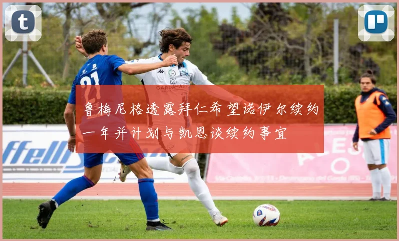 鲁梅尼格透露拜仁希望诺伊尔续约一年并计划与凯恩谈续约事宜