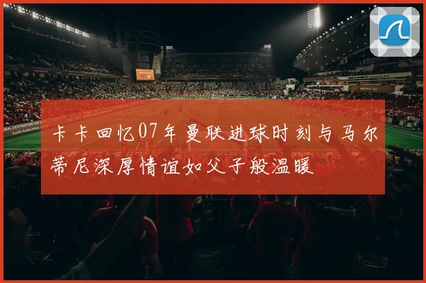 卡卡回忆07年曼联进球时刻与马尔蒂尼深厚情谊如父子般温暖