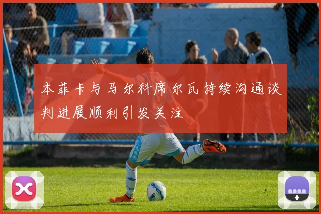 本菲卡与马尔科席尔瓦持续沟通谈判进展顺利引发关注