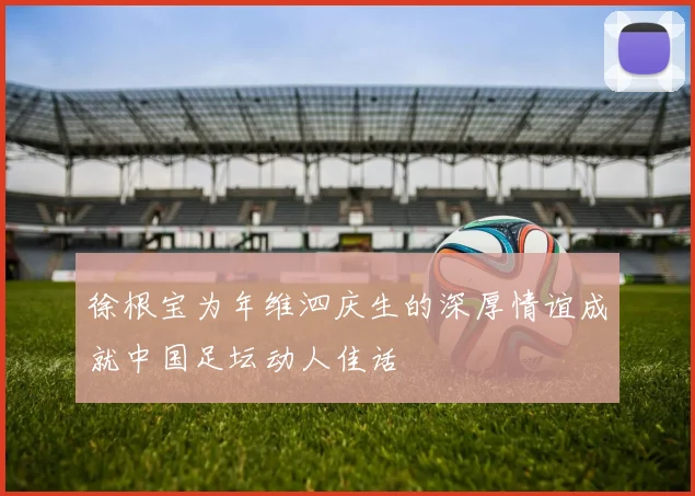 徐根宝为年维泗庆生的深厚情谊成就中国足坛动人佳话