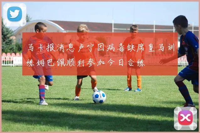 马卡报消息卢宁因病毒缺席皇马训练姆巴佩顺利参加今日合练