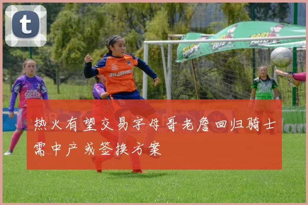 热火有望交易字母哥老詹回归骑士需中产或签换方案