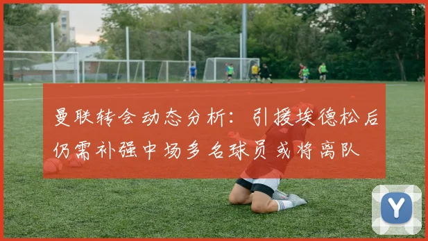 曼联转会动态分析：引援埃德松后仍需补强中场多名球员或将离队