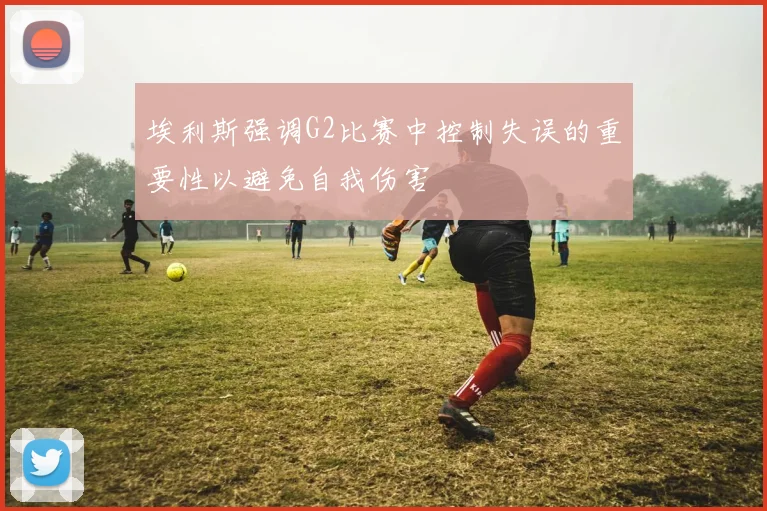 埃利斯强调G2比赛中控制失误的重要性以避免自我伤害