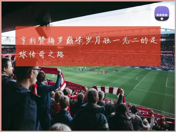 亨利赞梅罗巅峰岁月独一无二的足球传奇之路
