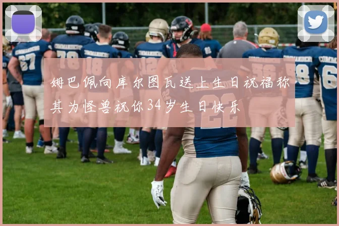 姆巴佩向库尔图瓦送上生日祝福称其为怪兽祝你34岁生日快乐