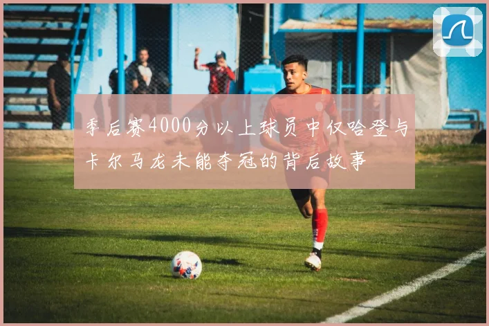 季后赛4000分以上球员中仅哈登与卡尔马龙未能夺冠的背后故事