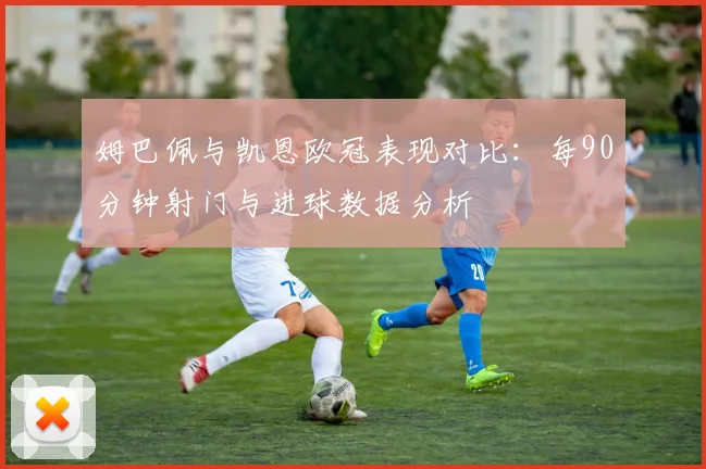 姆巴佩与凯恩欧冠表现对比：每90分钟射门与进球数据分析