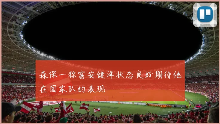 森保一称富安健洋状态良好期待他在国家队的表现